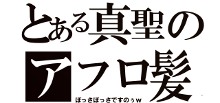 とある真聖のアフロ髪（ぼっさぼっさですのぅｗ）