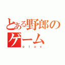 とある野郎のゲーム（ｐｌａｙ）