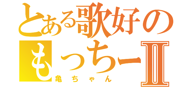 とある歌好のもっちーⅡ（亀ちゃん）