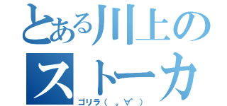 とある川上のストーカー行為（ゴリラ（ 。∀゜））