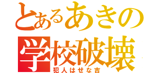 とあるあきの学校破壊（犯人はせな吉）