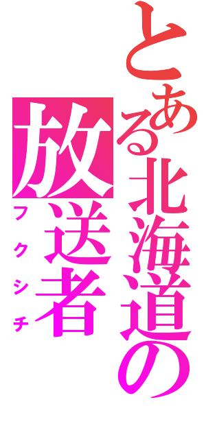 とある北海道の放送者（フクシチ）