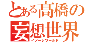 とある髙橋の妄想世界（イメージワールド）