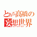 とある髙橋の妄想世界（イメージワールド）