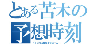 とある苦木の予想時刻（「１２時に終わるぜよーん」）