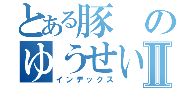 とある豚のゆうせいⅡ（インデックス）