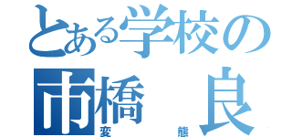 とある学校の市橋 良（変態）