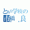 とある学校の市橋 良（変態）