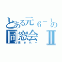 とある元６－１の同窓会Ⅱ（集まれ～）