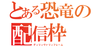 とある恐竜の配信枠（ディリィヴァリィフレーム）