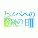 とあるぺぺの奇跡の日々Ⅱ（アニメ更新ブログ）