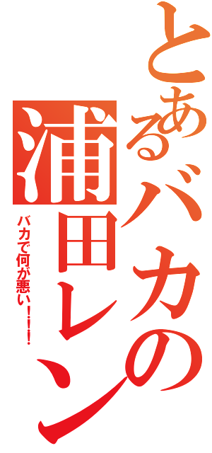 とあるバカの浦田レン（バカで何が悪い！！！）