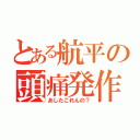 とある航平の頭痛発作（あしたこれんの？）