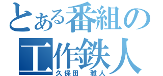 とある番組の工作鉄人（久保田　雅人）