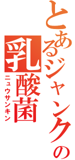 とあるジャンクの乳酸菌（ニュウサンキン）