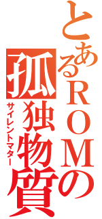 とあるＲＯＭの孤独物質（サイレントマター）