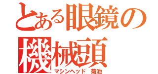 とある眼鏡の機械頭（マシンヘッド 菊池）