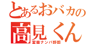 とあるおバカの高見くん（変態ナンパ野郎）