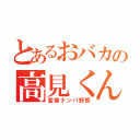 とあるおバカの高見くん（変態ナンパ野郎）