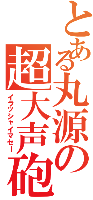 とある丸源の超大声砲（イラッシャイマセー）