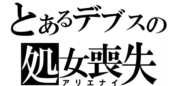 とあるデブスの処女喪失（アリエナイ）