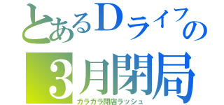 とあるＤライフの３月閉局（ガラガラ閉店ラッシュ）