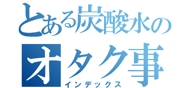 とある炭酸水のオタク事情（インデックス）