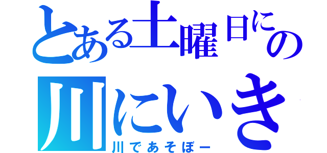 とある土曜日にどこかの川にいきたいな（川であそぼー）