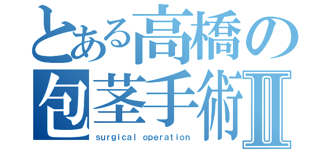 とある高橋の包茎手術Ⅱ（ｓｕｒｇｉｃａｌ ｏｐｅｒａｔｉｏｎ）