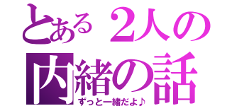 とある２人の内緒の話（ずっと一緒だよ♪）