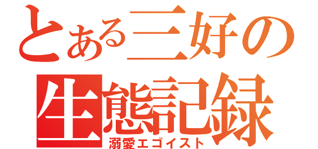 とある三好の生態記録（溺愛エゴイスト）