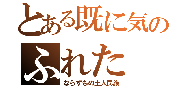 とある既に気のふれた（ならずもの土人民族）