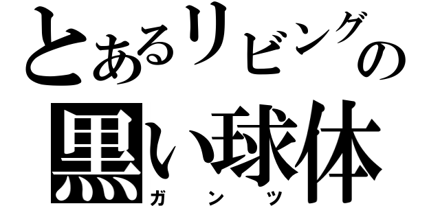 とあるリビングの黒い球体（ガンツ）