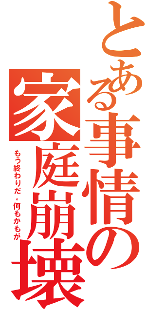 とある事情の家庭崩壊（もう終わりだ。何もかもが）