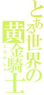 とある世界の黄金騎士（しろやしゃ）