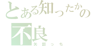 とある知ったかぶりの不良（矢部っち）