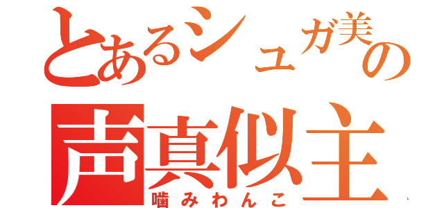 とあるシュガ美主の声真似主（噛みわんこ）