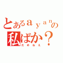 とあるａｙａｎａの私ばか？（だめねえ）