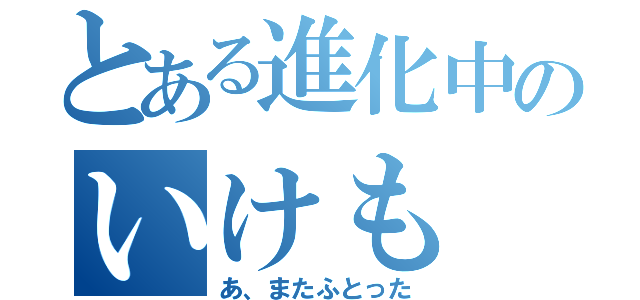 とある進化中のいけも（あ、またふとった）