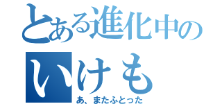 とある進化中のいけも（あ、またふとった）