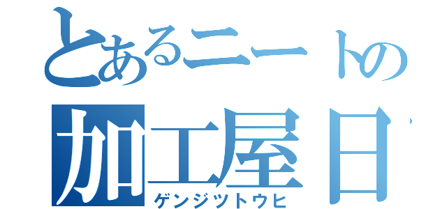 とあるニートの加工屋日和（ゲンジツトウヒ）