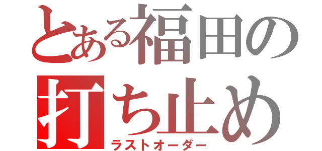 とある福田の打ち止め（ラストオーダー）