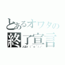 とあるオワタの終了宣言（人生\（＾ｏ＾）／）