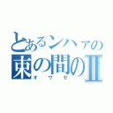 とあるンハァの束の間の幻影Ⅱ（オウセ）