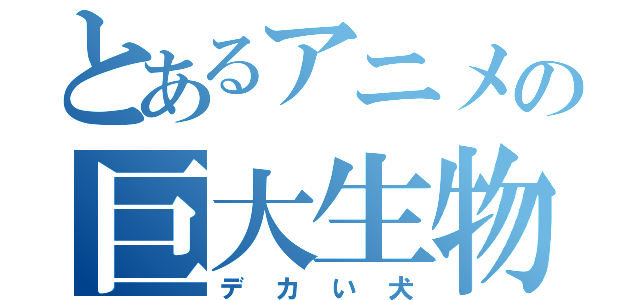 とあるアニメの巨大生物（デカい犬）
