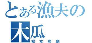 とある漁夫の木瓜（根本悲劇）