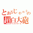 とあるじゃｎ２の超白大砲（ペ○スバズーカ）