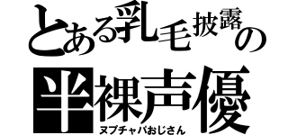 とある乳毛披露の半裸声優（ヌプチャパおじさん）