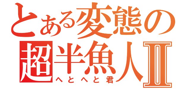 とある変態の超半魚人Ⅱ（へとへと君）