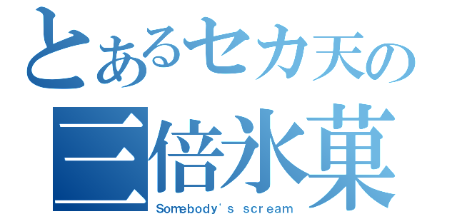 とあるセカ天の三倍氷菓（Ｓｏｍｅｂｏｄｙ\'ｓ ｓｃｒｅａｍ）